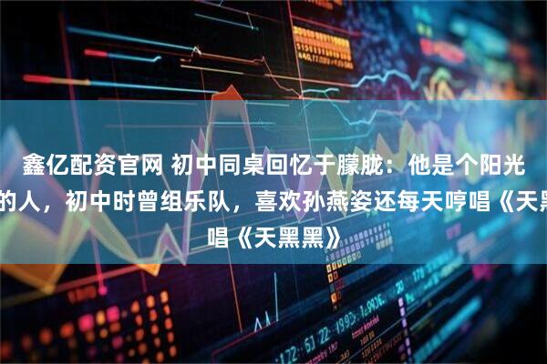 鑫亿配资官网 初中同桌回忆于朦胧：他是个阳光温暖的人，初中时曾组乐队，喜欢孙燕姿还每天哼唱《天黑黑》