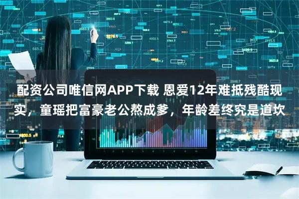 配资公司唯信网APP下载 恩爱12年难抵残酷现实，童瑶把富豪老公熬成爹，年龄差终究是道坎