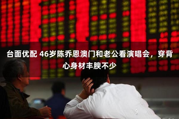 台面优配 46岁陈乔恩澳门和老公看演唱会，穿背心身材丰腴不少