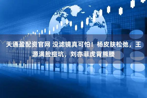 天通盈配资官网 没滤镜真可怕！杨皮肤松弛，王源满脸痘坑，刘亦菲虎背熊腰
