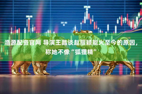 浩源配资官网 导演王晶谈赵丽颖能火至今的原因，称她不像“狐狸精”