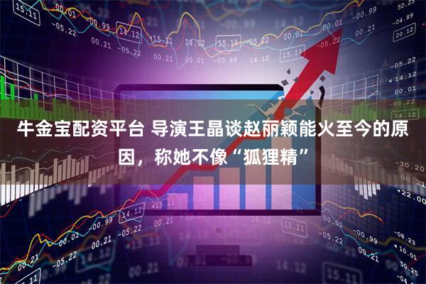 牛金宝配资平台 导演王晶谈赵丽颖能火至今的原因，称她不像“狐狸精”