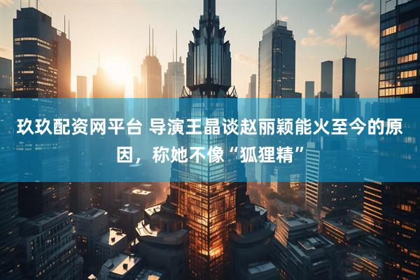 玖玖配资网平台 导演王晶谈赵丽颖能火至今的原因，称她不像“狐狸精”