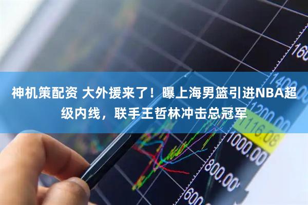 神机策配资 大外援来了！曝上海男篮引进NBA超级内线，联手王哲林冲击总冠军