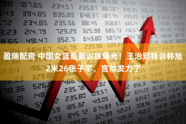 盈瑞配资 中国女篮最新训练曝光！王治郅特训韩旭2米26张子宇，宫帅发力了