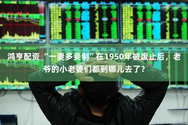 鸿亨配资 “一妻多妾制”在1950年被废止后，老爷的小老婆们都到哪儿去了？