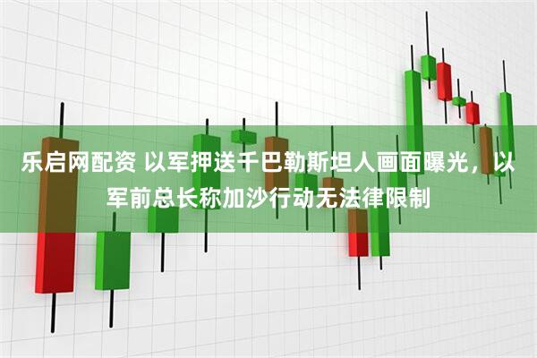 乐启网配资 以军押送千巴勒斯坦人画面曝光，以军前总长称加沙行动无法律限制