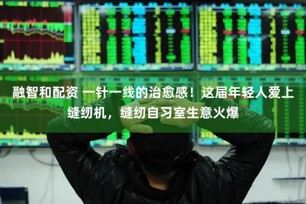 融智和配资 一针一线的治愈感！这届年轻人爱上缝纫机，缝纫自习室生意火爆