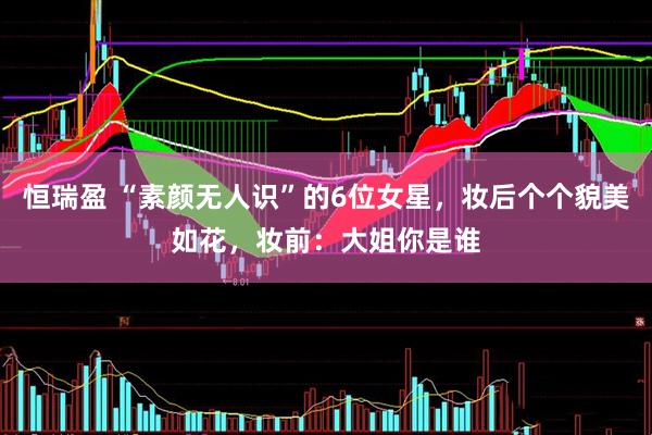 恒瑞盈 “素颜无人识”的6位女星，妆后个个貌美如花，妆前：大姐你是谁