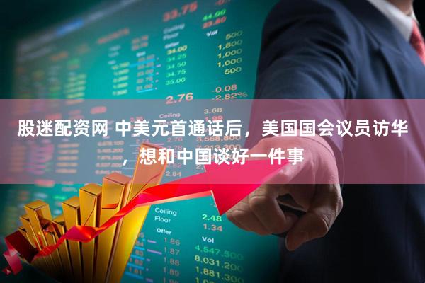 股迷配资网 中美元首通话后，美国国会议员访华，想和中国谈好一件事