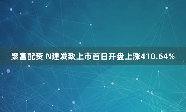 聚富配资 N建发致上市首日开盘上涨410.64%