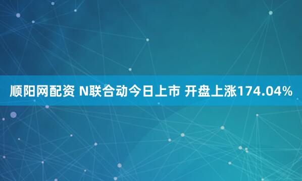 顺阳网配资 N联合动今日上市 开盘上涨174.04%