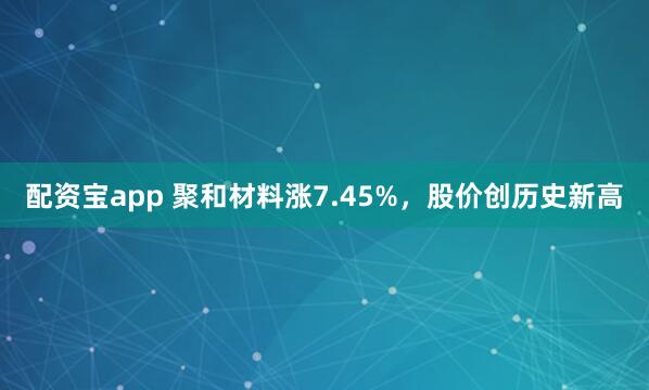 配资宝app 聚和材料涨7.45%，股价创历史新高