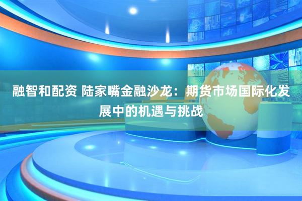 融智和配资 陆家嘴金融沙龙：期货市场国际化发展中的机遇与挑战