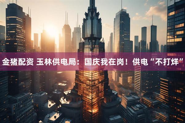 金猪配资 玉林供电局：国庆我在岗！供电“不打烊”