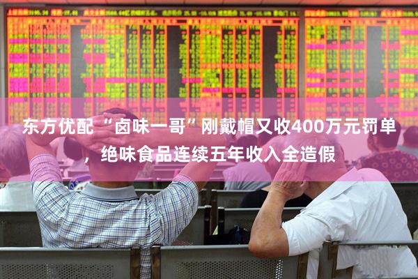 东方优配 “卤味一哥”刚戴帽又收400万元罚单，绝味食品连续五年收入全造假