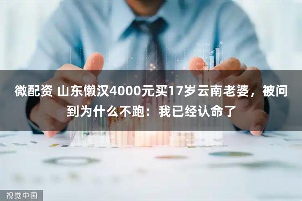 微配资 山东懒汉4000元买17岁云南老婆，被问到为什么不跑：我已经认命了