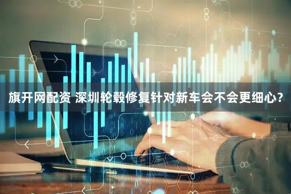 旗开网配资 深圳轮毂修复针对新车会不会更细心？