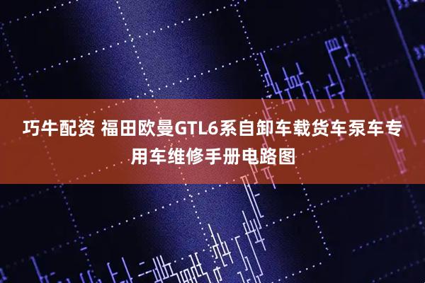 巧牛配资 福田欧曼GTL6系自卸车载货车泵车专用车维修手册电路图