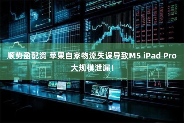 顺势盈配资 苹果自家物流失误导致M5 iPad Pro大规模泄漏！