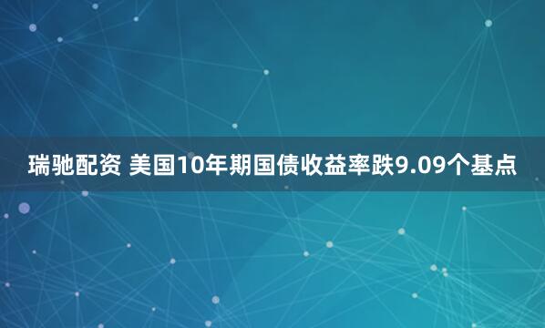 瑞驰配资 美国10年期国债收益率跌9.09个基点