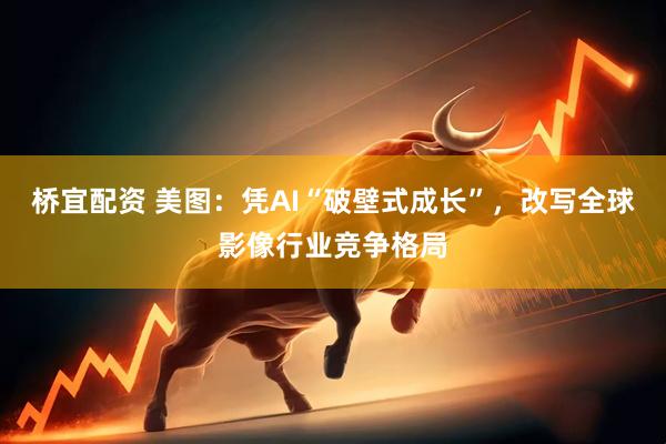 桥宜配资 美图：凭AI“破壁式成长”，改写全球影像行业竞争格局