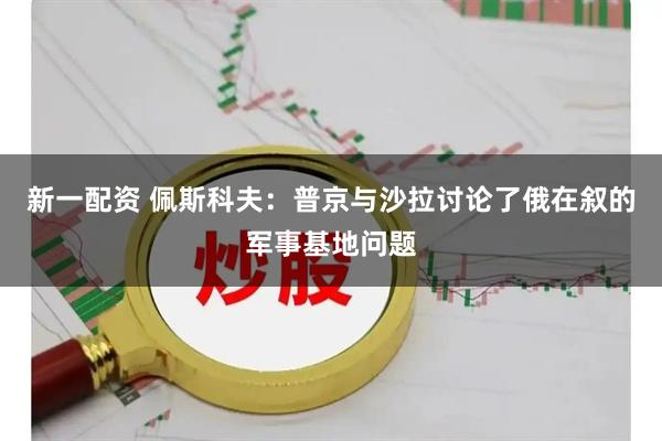 新一配资 佩斯科夫：普京与沙拉讨论了俄在叙的军事基地问题