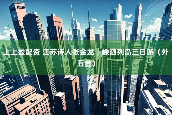 上上盈配资 江苏诗人张金龙｜嵊泗列岛三日游（外五首）