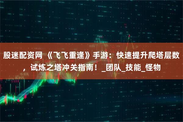 股迷配资网 《飞飞重逢》手游：快速提升爬塔层数，试炼之塔冲关指南！_团队_技能_怪物