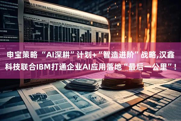 申宝策略 “AI深耕”计划+“智造进阶”战略,汉鑫科技联合IBM打通企业AI应用落地“最后一公里”!